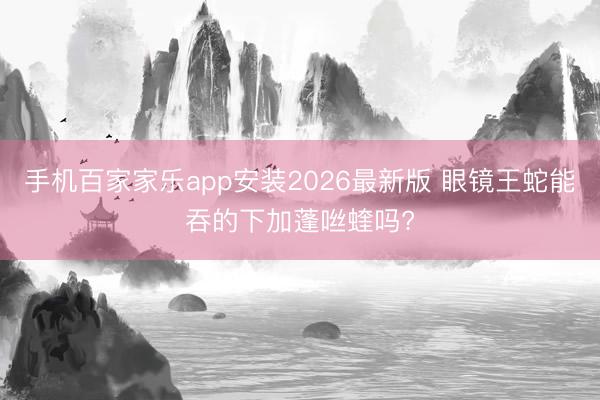 手机百家家乐app安装2026最新版 眼镜王蛇能吞的下加蓬咝蝰吗?