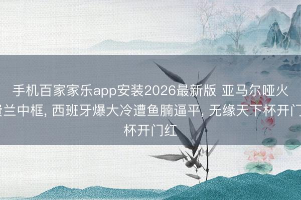 手机百家家乐app安装2026最新版 亚马尔哑火 费兰中框， 西班牙爆大冷遭鱼腩逼平， 无缘天下杯开门红