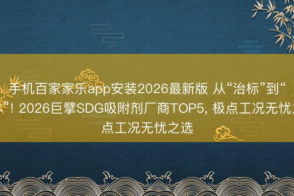 手机百家家乐app安装2026最新版 从“治标”到“治本”! 2026巨擘SDG吸附剂厂商TOP5, 极点工况无忧之选