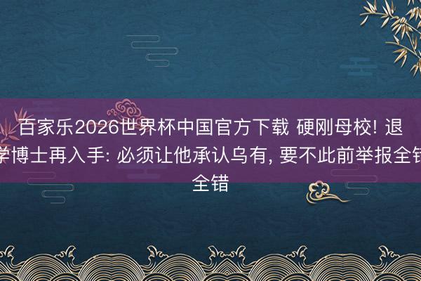 百家乐2026世界杯中国官方下载 硬刚母校! 退学博士再入手: 必须让他承认乌有， 要不此前举报全错
