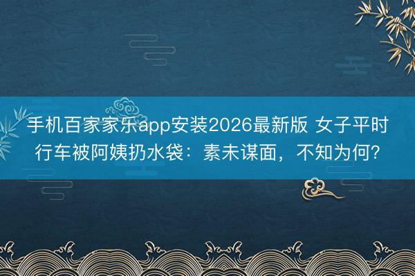手机百家家乐app安装2026最新版 女子平时行车被阿姨扔水袋：素未谋面，不知为何？