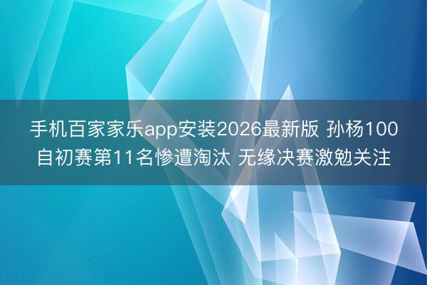 手机百家家乐app安装2026最新版 孙杨100自初赛第11名惨遭淘汰 无缘决赛激勉关注