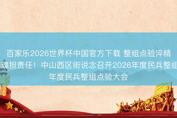 百家乐2026世界杯中国官方下载 整组点验淬精兵 凝心铸魂担责任！中山西区街说念召开2026年度民兵整组点验大会