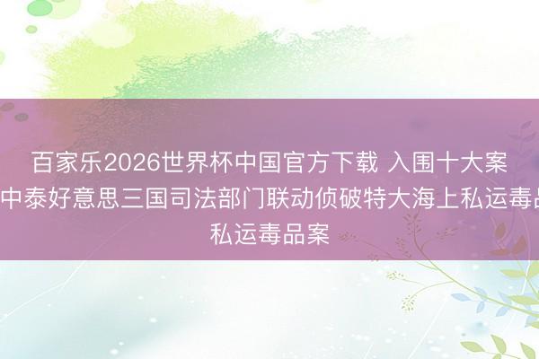 百家乐2026世界杯中国官方下载 入围十大案例! 中泰好意思三国司法部门联动侦破特大海上私运毒品案
