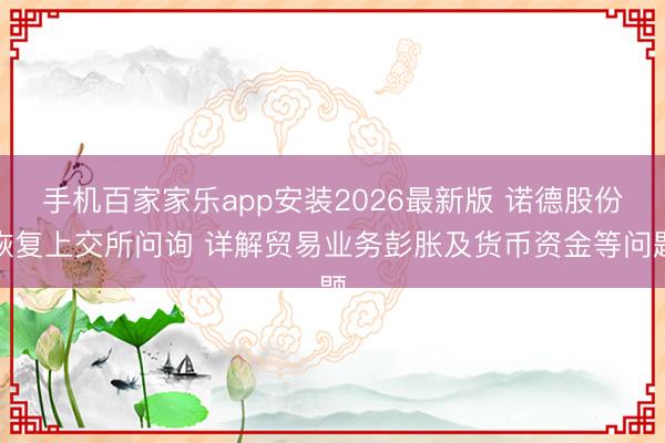 手机百家家乐app安装2026最新版 诺德股份恢复上交所问询 详解贸易业务彭胀及货币资金等问题