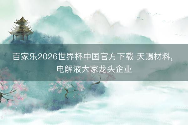 百家乐2026世界杯中国官方下载 天赐材料， 电解液大家龙头企业